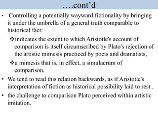 ….cont’d
• Controlling a potentially wayward fictionality by bringing
it under the umbrella of a general truth comparable to
historical fact:
indicates the extent to which Aristotle's account of
comparison is itself circumscribed by Plato's rejection of
the artistic mimesis practiced by poets and dramatists,
a mimesis that is, in effect, a simulacrum of
comparison.
• We tend to read this relation backwards, as if Aristotle's
interpretation of fiction as historical possibility laid to rest .
• the challenge to comparison Plato perceived within artistic
imitation.
 