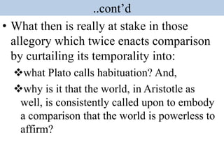 ..cont’d
• What then is really at stake in those
allegory which twice enacts comparison
by curtailing its temporality into:
what Plato calls habituation? And,
why is it that the world, in Aristotle as
well, is consistently called upon to embody
a comparison that the world is powerless to
affirm?
 
