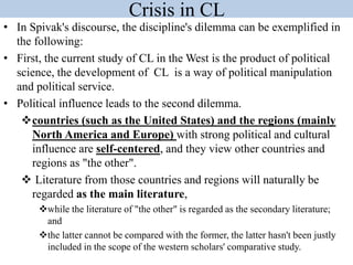 Crisis in CL
• In Spivak's discourse, the discipline's dilemma can be exemplified in
the following:
• First, the current study of CL in the West is the product of political
science, the development of CL is a way of political manipulation
and political service.
• Political influence leads to the second dilemma.
countries (such as the United States) and the regions (mainly
North America and Europe) with strong political and cultural
influence are self-centered, and they view other countries and
regions as "the other".
 Literature from those countries and regions will naturally be
regarded as the main literature,
while the literature of "the other" is regarded as the secondary literature;
and
the latter cannot be compared with the former, the latter hasn't been justly
included in the scope of the western scholars' comparative study.
 