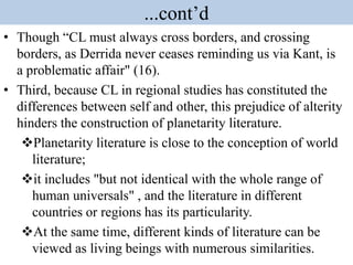 ...cont’d
• Though “CL must always cross borders, and crossing
borders, as Derrida never ceases reminding us via Kant, is
a problematic affair" (16).
• Third, because CL in regional studies has constituted the
differences between self and other, this prejudice of alterity
hinders the construction of planetarity literature.
Planetarity literature is close to the conception of world
literature;
it includes "but not identical with the whole range of
human universals" , and the literature in different
countries or regions has its particularity.
At the same time, different kinds of literature can be
viewed as living beings with numerous similarities.
 