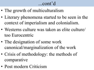 ...cont’d
• The growth of multiculturalism
• Literary phenomena started to be seen in the
context of imperialism and colonialism.
• Westerns culture was taken as elite culture/
too Eurocentric
• The designation of some work
canonical/marginalization of the work
• Crisis of methodology: the methods of
comparative
• Post modern Criticism
 