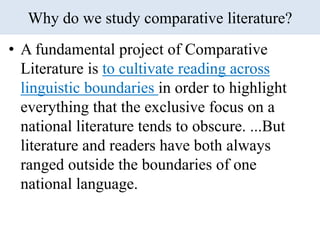 Why do we study comparative literature?
• A fundamental project of Comparative
Literature is to cultivate reading across
linguistic boundaries in order to highlight
everything that the exclusive focus on a
national literature tends to obscure. ...But
literature and readers have both always
ranged outside the boundaries of one
national language.
 