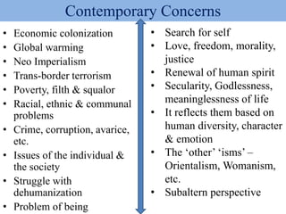 Contemporary Concerns
• Economic colonization
• Global warming
• Neo Imperialism
• Trans-border terrorism
• Poverty, filth & squalor
• Racial, ethnic & communal
problems
• Crime, corruption, avarice,
etc.
• Issues of the individual &
the society
• Struggle with
dehumanization
• Problem of being
• Search for self
• Love, freedom, morality,
justice
• Renewal of human spirit
• Secularity, Godlessness,
meaninglessness of life
• It reflects them based on
human diversity, character
& emotion
• The ‘other’ ‘isms’ –
Orientalism, Womanism,
etc.
• Subaltern perspective
 