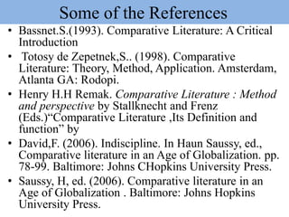 Some of the References
• Bassnet.S.(1993). Comparative Literature: A Critical
Introduction
• Totosy de Zepetnek,S.. (1998). Comparative
Literature: Theory, Method, Application. Amsterdam,
Atlanta GA: Rodopi.
• Henry H.H Remak. Comparative Literature : Method
and perspective by Stallknecht and Frenz
(Eds.)“Comparative Literature ,Its Definition and
function” by
• David,F. (2006). Indiscipline. In Haun Saussy, ed.,
Comparative literature in an Age of Globalization. pp.
78-99. Baltimore: Johns CHopkins University Press.
• Saussy, H, ed. (2006). Comparative literature in an
Age of Globalization . Baltimore: Johns Hopkins
University Press.
 