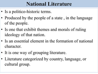 National Literature
• Is a politico-historic terms.
• Produced by the people of a state , in the language
of the people.
• Is one that exhibit themes and morals of ruling
ideology of that nation.
• Is an essential element in the formation of national
character.
• It is one way of grouping literature.
• Literature categorized by country, language, or
cultural group.
 