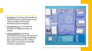 • Económica: El vestuario desechable no
necesita lavado ni esterilización lo que
supone un gran ahorro tanto
económico como energético.
• Cómoda de usar: Es muy fácil de
manejar y se adapta muy bien al
cuerpo.
• Impermeabilidad: Una de las
características principales del vestuario
de un solo uso es la impermeabilidad,
para así garantizar que los residuos
infecciosos no penetren la ropa del
sanitario o del paciente.
 