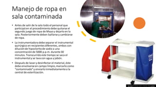 Manejo de ropa en
sala contaminada
• Antes de salir de la sala todo el personal que
participóen el procedimientodebe quitarse el
segundo juego de ropa de Mayoy dejarlo en la
sala. Posteriormente deben bañarse y cambiarse
de ropa.
• La instrumentadoradebe separar el instrumental
quirúrgico en recipientesdiferentes, ambos con
diluciónde hipocloritode sodio a una
concentraciónde 5000 p.p.m. durante30
minutos. Transcurrido este tiempo se saca el
instrumentaly se lavacon agua y jabón.
• Después de lavary desinfectar el material, éste
debe envolverseen campo limpio,marcarlo como
“contaminado”y enviarloinmediatamentea la
central de esterilización.
This Photo by Unknown author is licensed under CC BY-NC.
 