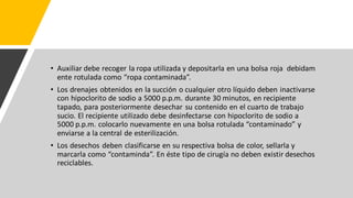 • Auxiliar debe recoger la ropa utilizada y depositarla en una bolsa roja debidam
ente rotulada como “ropa contaminada”.
• Los drenajes obtenidos en la succión o cualquier otro líquido deben inactivarse
con hipoclorito de sodio a 5000 p.p.m. durante 30 minutos, en recipiente
tapado, para posteriormente desechar su contenido en el cuarto de trabajo
sucio. El recipiente utilizado debe desinfectarse con hipoclorito de sodio a
5000 p.p.m. colocarlo nuevamente en una bolsa rotulada “contaminado” y
enviarse a la central de esterilización.
• Los desechos deben clasificarse en su respectiva bolsa de color, sellarla y
marcarla como “contaminda”. En éste tipo de cirugía no deben existir desechos
reciclables.
 