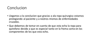 Conclucion
• Llegamos a la conclucion que gracias a ala ropa quirurgica estamos
protegiando al paciente y a nostros mismos de enfermedades
cruzadas.
• Que debemos de tomar en cuenta de que esta echa la ropa para
quirofano devido a que es especial tanto en la froma como en los
componentes de los que esta echo.
 