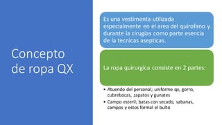 Concepto
de ropa QX
Es una vestimenta utilizada
especialmente en el area del quirofano y
durante la cirugias como parte esencia
de la tecnicas asepticas.
La ropa quirurgica consiste en 2 partes:
• Atuendo del personal; uniforme qx, gorro,
cubrebocas, zapatos y gunates
• Campo esteril; batas con secado, sabanas,
campos y estos formal el bulto
 