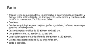 Parto
• Tela no tejida de polipropileno, impermeable a la penetración de líquidos y
fluidos, color antirreflejante, no transparente, antiestática y resistente a la
tensión en uso normal. Estéril y desechable.
• Contiene:
• Dos batas quirúrgicas para cirujano, puños ajustables, refuerzo en mangas
y pecho, tamaño grande.
• Cuatro campos sencillos de 90 ±10 cm x 90 ±10 cm.
• Dos pierneras de 100 ±10 cm x 110 ±10 cm.
• Una cubierta para mesa de riñón de 240 ±10 cm x 150 ±10 cm.
• Dos toallas absorbentes de 40 ±5 cm x 40 ±5 cm.
• Bulto o paquete.
 