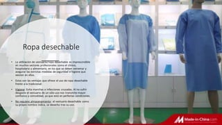 Ropa desechable
• La utilización de vestuario/ropa desechable es imprescindible
en muchos sectores profesionales como el clínico,
hospitalario y alimentario, en los que se deben extremar y
asegurar las estrictas medidas de seguridad e higiene que
existen en ellos.
• Estas son las ventajas que ofrece el uso de ropa desechable
frente a la tradicional:
• Higiene: Evita manchas e infecciones cruzadas. Al no sufrir
desgaste el vestuario de un sólo uso nos transmite mayor
confianza y comodidad, ya que está en perfectas condiciones.
• No requiere almacenamiento: el vestuario desechable como
su propio nombre indica, se desecha tras su uso.
 