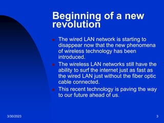 3/30/2023 3
Beginning of a new
revolution
 The wired LAN network is starting to
disappear now that the new phenomena
of wireless technology has been
introduced.
 The wireless LAN networks still have the
ability to surf the internet just as fast as
the wired LAN just without the fiber optic
cable connected.
 This recent technology is paving the way
to our future ahead of us.
 