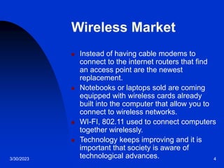 3/30/2023 4
Wireless Market
 Instead of having cable modems to
connect to the internet routers that find
an access point are the newest
replacement.
 Notebooks or laptops sold are coming
equipped with wireless cards already
built into the computer that allow you to
connect to wireless networks.
 WI-FI, 802.11 used to connect computers
together wirelessly.
 Technology keeps improving and it is
important that society is aware of
technological advances.
 