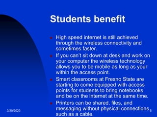 3/30/2023 5
Students benefit
 High speed internet is still achieved
through the wireless connectivity and
sometimes faster.
 If you can’t sit down at desk and work on
your computer the wireless technology
allows you to be mobile as long as your
within the access point.
 Smart classrooms at Fresno State are
starting to come equipped with access
points for students to bring notebooks
and be on the internet at the same time.
 Printers can be shared, files, and
messaging without physical connections
such as a cable.
 