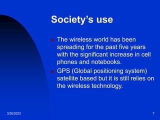 3/30/2023 7
Society’s use
 The wireless world has been
spreading for the past five years
with the significant increase in cell
phones and notebooks.
 GPS (Global positioning system)
satellite based but it is still relies on
the wireless technology.
 
