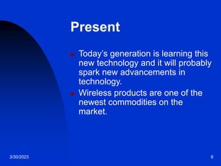3/30/2023 8
Present
 Today’s generation is learning this
new technology and it will probably
spark new advancements in
technology.
 Wireless products are one of the
newest commodities on the
market.
 