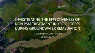 INVESTIGATING THE EFFECTIVENESS OF
NON PSM TREATMENT IN XRO PROCESS
DURING GROUNDWATER REMEDIATION
- AKINTUNDE OLUWATIMEHIN
OCT-11-2022
 