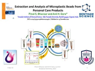 Extraction and Analysis of Microplastic Beads from
Personal Care Products
Pinal S. Bhavsar and Anil H. Gore*
TarsadiaInstituteof ChemicalScience, Uka TarsadiaUniversity, Bardoli394350, Gujarat, India
DOI:10.2174/1573411019666221020094611; Publishedon:05 December 2022
3-Apr-23
Pinal S Bhavsar and Anil H Gore, Current
Analytical Chemistry, 2022
1
 