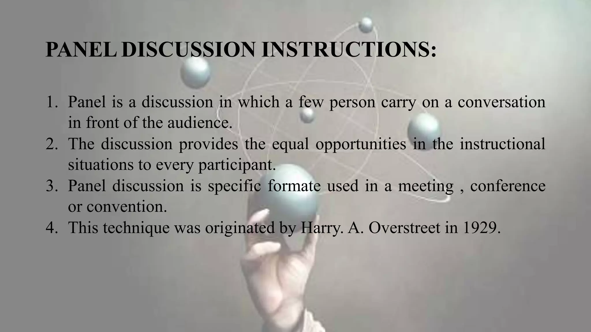 PANEL DISCUSSION INSTRUCTIONS:
1. Panel is a discussion in which a few person carry on a conversation
in front of the audience.
2. The discussion provides the equal opportunities in the instructional
situations to every participant.
3. Panel discussion is specific formate used in a meeting , conference
or convention.
4. This technique was originated by Harry. A. Overstreet in 1929.
 