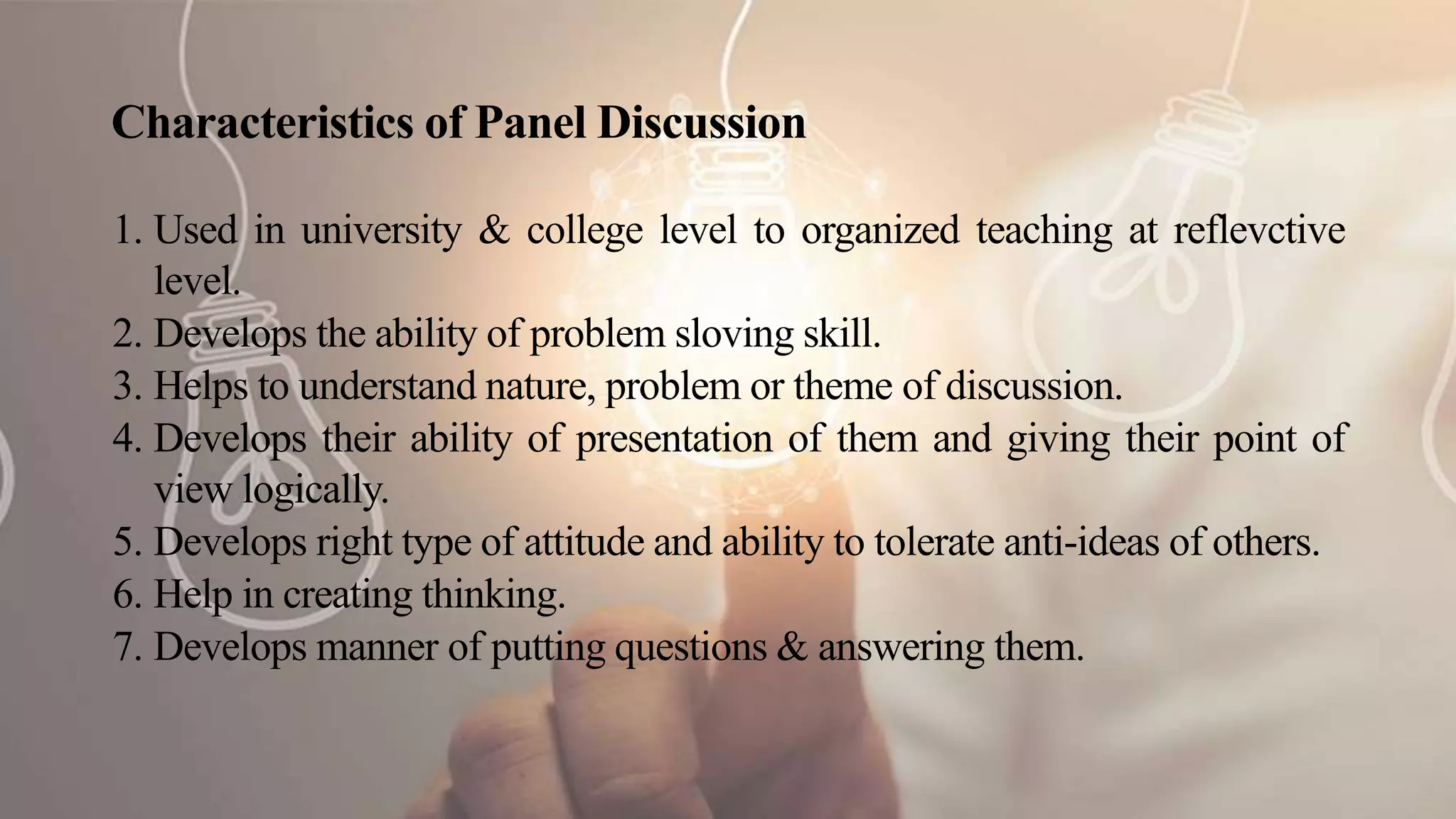 Characteristics of Panel Discussion
1. Used in university & college level to organized teaching at reflevctive
level.
2. Develops the ability of problem sloving skill.
3. Helps to understand nature, problem or theme of discussion.
4. Develops their ability of presentation of them and giving their point of
view logically.
5. Develops right type of attitude and ability to tolerate anti-ideas of others.
6. Help in creating thinking.
7. Develops manner of putting questions & answering them.
 