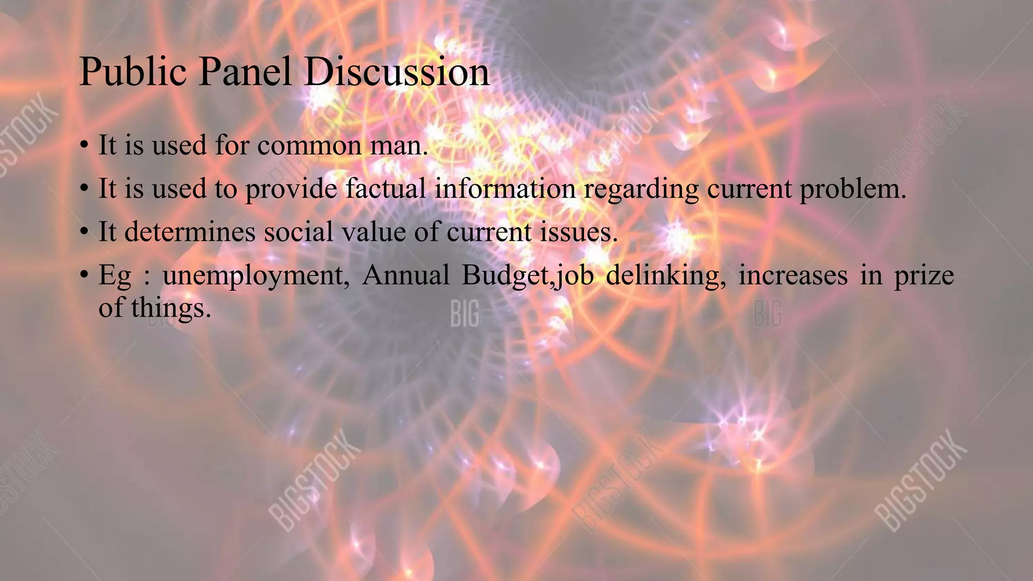 Public Panel Discussion
• It is used for common man.
• It is used to provide factual information regarding current problem.
• It determines social value of current issues.
• Eg : unemployment, Annual Budget,job delinking, increases in prize
of things.
 