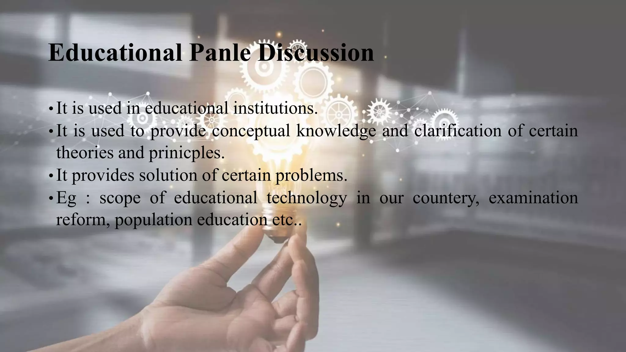 Educational Panle Discussion
• It is used in educational institutions.
• It is used to provide conceptual knowledge and clarification of certain
theories and prinicples.
• It provides solution of certain problems.
• Eg : scope of educational technology in our countery, examination
reform, population education etc..
 
