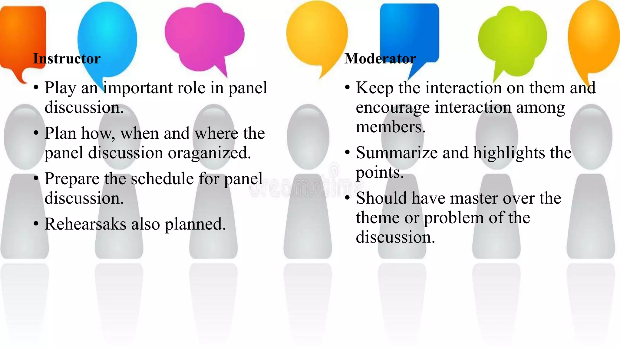 Instructor
• Play an important role in panel
discussion.
• Plan how, when and where the
panel discussion oraganized.
• Prepare the schedule for panel
discussion.
• Rehearsaks also planned.
Moderator
• Keep the interaction on them and
encourage interaction among
members.
• Summarize and highlights the
points.
• Should have master over the
theme or problem of the
discussion.
 