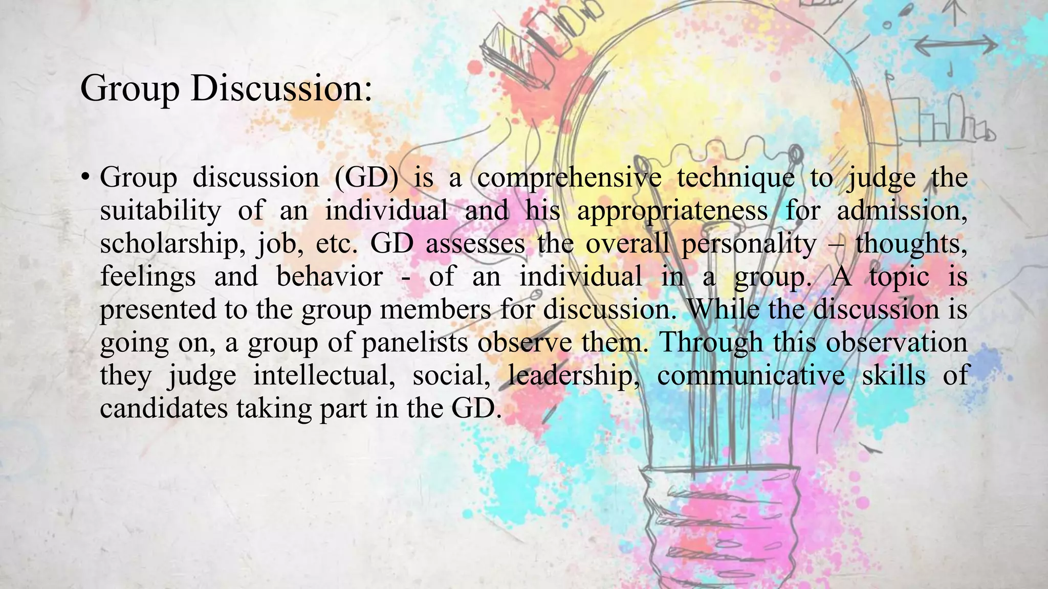 Group Discussion:
• Group discussion (GD) is a comprehensive technique to judge the
suitability of an individual and his appropriateness for admission,
scholarship, job, etc. GD assesses the overall personality – thoughts,
feelings and behavior - of an individual in a group. A topic is
presented to the group members for discussion. While the discussion is
going on, a group of panelists observe them. Through this observation
they judge intellectual, social, leadership, communicative skills of
candidates taking part in the GD.
 