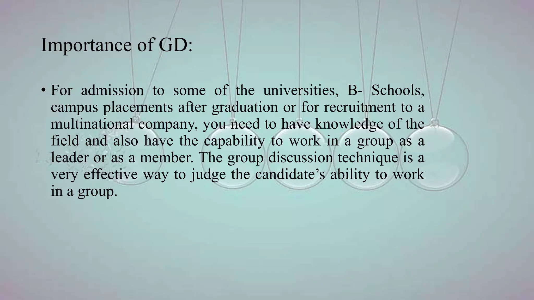 Importance of GD:
• For admission to some of the universities, B- Schools,
campus placements after graduation or for recruitment to a
multinational company, you need to have knowledge of the
field and also have the capability to work in a group as a
leader or as a member. The group discussion technique is a
very effective way to judge the candidate’s ability to work
in a group.
 