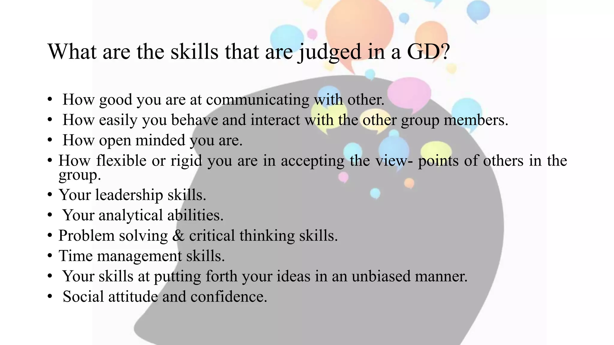 What are the skills that are judged in a GD?
• How good you are at communicating with other.
• How easily you behave and interact with the other group members.
• How open minded you are.
• How flexible or rigid you are in accepting the view- points of others in the
group.
• Your leadership skills.
• Your analytical abilities.
• Problem solving & critical thinking skills.
• Time management skills.
• Your skills at putting forth your ideas in an unbiased manner.
• Social attitude and confidence.
 