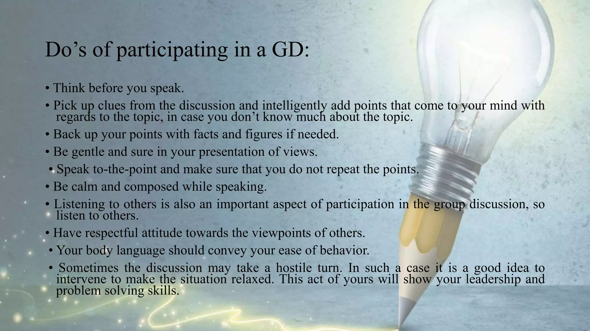 Do’s of participating in a GD:
• Think before you speak.
• Pick up clues from the discussion and intelligently add points that come to your mind with
regards to the topic, in case you don’t know much about the topic.
• Back up your points with facts and figures if needed.
• Be gentle and sure in your presentation of views.
• Speak to-the-point and make sure that you do not repeat the points.
• Be calm and composed while speaking.
• Listening to others is also an important aspect of participation in the group discussion, so
listen to others.
• Have respectful attitude towards the viewpoints of others.
• Your body language should convey your ease of behavior.
• Sometimes the discussion may take a hostile turn. In such a case it is a good idea to
intervene to make the situation relaxed. This act of yours will show your leadership and
problem solving skills.
 