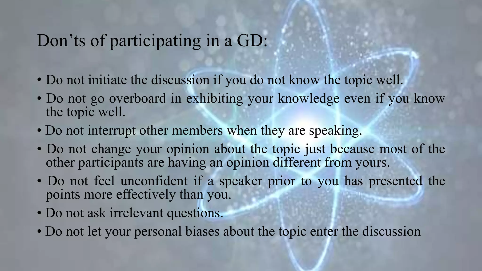 Don’ts of participating in a GD:
• Do not initiate the discussion if you do not know the topic well.
• Do not go overboard in exhibiting your knowledge even if you know
the topic well.
• Do not interrupt other members when they are speaking.
• Do not change your opinion about the topic just because most of the
other participants are having an opinion different from yours.
• Do not feel unconfident if a speaker prior to you has presented the
points more effectively than you.
• Do not ask irrelevant questions.
• Do not let your personal biases about the topic enter the discussion
 