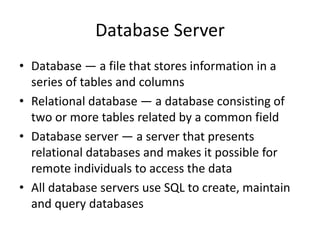 Database Server
• Database — a file that stores information in a
series of tables and columns
• Relational database — a database consisting of
two or more tables related by a common field
• Database server — a server that presents
relational databases and makes it possible for
remote individuals to access the data
• All database servers use SQL to create, maintain
and query databases
 