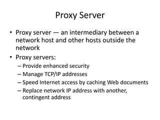 Proxy Server
• Proxy server — an intermediary between a
network host and other hosts outside the
network
• Proxy servers:
– Provide enhanced security
– Manage TCP/IP addresses
– Speed Internet access by caching Web documents
– Replace network IP address with another,
contingent address
 
