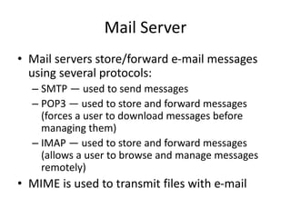 Mail Server
• Mail servers store/forward e-mail messages
using several protocols:
– SMTP — used to send messages
– POP3 — used to store and forward messages
(forces a user to download messages before
managing them)
– IMAP — used to store and forward messages
(allows a user to browse and manage messages
remotely)
• MIME is used to transmit files with e-mail
 