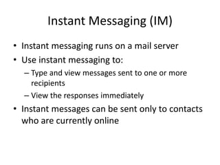Instant Messaging (IM)
• Instant messaging runs on a mail server
• Use instant messaging to:
– Type and view messages sent to one or more
recipients
– View the responses immediately
• Instant messages can be sent only to contacts
who are currently online
 