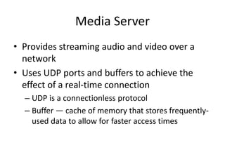 Media Server
• Provides streaming audio and video over a
network
• Uses UDP ports and buffers to achieve the
effect of a real-time connection
– UDP is a connectionless protocol
– Buffer — cache of memory that stores frequently-
used data to allow for faster access times
 