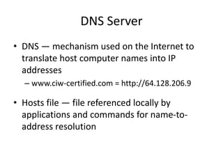 DNS Server
• DNS — mechanism used on the Internet to
translate host computer names into IP
addresses
– www.ciw-certified.com = http://64.128.206.9
• Hosts file — file referenced locally by
applications and commands for name-to-
address resolution
 