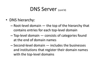 DNS Server (cont’d)
• DNS hierarchy:
– Root-level domain — the top of the hierarchy that
contains entries for each top-level domain
– Top-level domain — consists of categories found
at the end of domain names
– Second-level domain — includes the businesses
and institutions that register their domain names
with the top-level domains
 