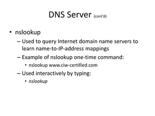 DNS Server (cont’d)
• nslookup
– Used to query Internet domain name servers to
learn name-to-IP-address mappings
– Example of nslookup one-time command:
• nslookup www.ciw-certified.com
– Used interactively by typing:
• nslookup
 