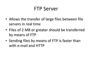 FTP Server
• Allows the transfer of large files between file
servers in real time
• Files of 2 MB or greater should be transferred
by means of FTP
• Sending files by means of FTP is faster than
with e-mail and HTTP
 