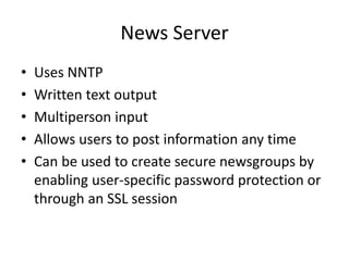News Server
• Uses NNTP
• Written text output
• Multiperson input
• Allows users to post information any time
• Can be used to create secure newsgroups by
enabling user-specific password protection or
through an SSL session
 