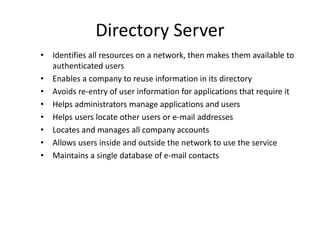 Directory Server
• Identifies all resources on a network, then makes them available to
authenticated users
• Enables a company to reuse information in its directory
• Avoids re-entry of user information for applications that require it
• Helps administrators manage applications and users
• Helps users locate other users or e-mail addresses
• Locates and manages all company accounts
• Allows users inside and outside the network to use the service
• Maintains a single database of e-mail contacts
 