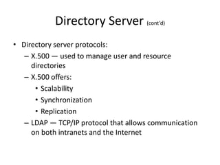 Directory Server (cont’d)
• Directory server protocols:
– X.500 — used to manage user and resource
directories
– X.500 offers:
• Scalability
• Synchronization
• Replication
– LDAP — TCP/IP protocol that allows communication
on both intranets and the Internet
 