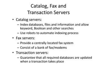 Catalog, Fax and
Transaction Servers
• Catalog servers:
– Index databases, files and information and allow
keyword, Boolean and other searches
– Use robots to automate indexing process
• Fax servers:
– Provide a centrally located fax system
– Consist of a bank of fax/modems
• Transaction servers:
– Guarantee that all required databases are updated
when a transaction takes place
 
