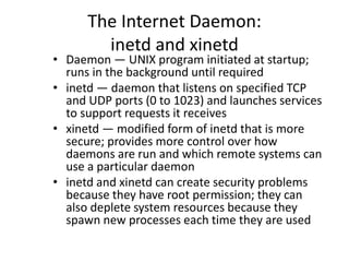 The Internet Daemon:
inetd and xinetd
• Daemon — UNIX program initiated at startup;
runs in the background until required
• inetd — daemon that listens on specified TCP
and UDP ports (0 to 1023) and launches services
to support requests it receives
• xinetd — modified form of inetd that is more
secure; provides more control over how
daemons are run and which remote systems can
use a particular daemon
• inetd and xinetd can create security problems
because they have root permission; they can
also deplete system resources because they
spawn new processes each time they are used
 