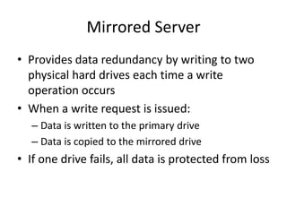 Mirrored Server
• Provides data redundancy by writing to two
physical hard drives each time a write
operation occurs
• When a write request is issued:
– Data is written to the primary drive
– Data is copied to the mirrored drive
• If one drive fails, all data is protected from loss
 
