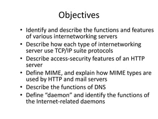 Objectives
• Identify and describe the functions and features
of various internetworking servers
• Describe how each type of internetworking
server use TCP/IP suite protocols
• Describe access-security features of an HTTP
server
• Define MIME, and explain how MIME types are
used by HTTP and mail servers
• Describe the functions of DNS
• Define “daemon” and identify the functions of
the Internet-related daemons
 