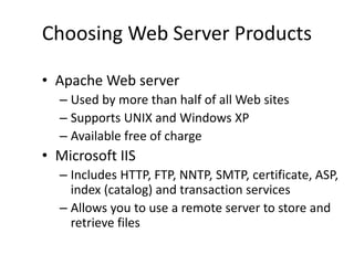 Choosing Web Server Products
• Apache Web server
– Used by more than half of all Web sites
– Supports UNIX and Windows XP
– Available free of charge
• Microsoft IIS
– Includes HTTP, FTP, NNTP, SMTP, certificate, ASP,
index (catalog) and transaction services
– Allows you to use a remote server to store and
retrieve files
 